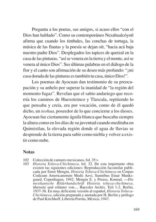 Trece poetas del mundo azteca.qxp:Layout 1       8/5/08    09:58   Página 169




                 Pregunta a los poetas, sus amigos, si acaso ellos “con el
           Dios han hablado”. Como su contemporáneo Nezahualcóyotl
           afirma que cuando los timbales, las conchas de tortuga, la
           música de las flautas y la poesía se dejan oír, “hacia acá baja
           nuestro padre Dios”. Desplegados los tapices de quetzal en la
           casa de las pinturas, “así se venera en la tierra y el monte, así se
           venera al único Dios”. Sus últimas palabras en el diálogo de la
           flor y el canto son afirmación de su deseo más profundo: “¡mi
           casa dorada de las pinturas es también tu casa, único Dios!”.
                 Los poemas de Ayocuan dan testimonio de su preocu-
           pación y su anhelo por superar la inanidad de “la región del
           momento fugaz”. Revelan que el sabio andariego que reco-
           rría los caminos de Huexotzinco y Tlaxcala, repitiendo lo
           que pensaba y creía, era por vocación, como de él quedó
           dicho, un teohua, poseedor de lo que concierne a los dioses.
           Ayocuan fue ciertamente águila blanca que buscaba siempre
           la altura como en los días de su juventud cuando meditaba en
           Quimixtlan, la elevada región donde el agua de lluvias se
           desprende de la tierra para subir como niebla y volver a exis-
           tir como nube.

           Notas
           102   Colección de cantares mexicanos, fol. 35 v.
           103   Historia Tolteca-Chichimeca, fol. 32. De esta importante obra
                 existen las siguientes ediciones: Reproducción facsimilar publi-
                 cada por Ernst Mengin, Historia Tolteca-Chichimeca en Corpus
                 Codicum Americanorum Medii Aevi, Sumtibus Einar Munks-
                 gaard, Copenhagen, 1942. Mengin E. y Preuss, Konrad, —Die
                 mexikanische Bilderhandschrift Historia tolteca-chichimeca,
                 übersetz und erläuter von..., Baessler Archiv, Teil 1-2, Berlin,
                 1937-38. En muy deficiente versión al español, Historia Tolteca-
                 Chichimeca, edición preparada y anotada por H. Berlin y prólogo
                 de Paul Kirchhoff, Librería Porrúa, México, 1947.

                                                                                169
 