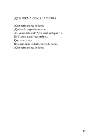 Trece poetas del mundo azteca.qxp:Layout 1   8/5/08   09:58   Página 171




           ¡QUE PERMANEZCA LA TIERRA!

           ¡Que permanezca la tierra!
           ¡Que estén en pie los montes!
           Así venía hablando Ayocuan Cuetzpaltzin.
           En Tlaxcala, en Huexotzinco.
           Que se repartan
           flores de maíz tostado, flores de cacao.
           ¡Que permanezca la tierra!




                                                                           171
 