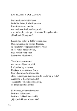 Trece poetas del mundo azteca.qxp:Layout 1      8/5/08   09:58   Página 172




           LAS FLORES Y LOS CANTOS

           Del interior del cielo vienen
           las bellas flores, los bellos cantos.
           Los afea nuestro anhelo,
           nuestra inventiva los echa a perder,
           a no ser los del príncipe chichimeca Tecayehuatzin.
           ¡Con los de él, alegráos!

           La amistad es lluvia de flores preciosas.
           Blancas vedijas de plumas de garza,
           se entrelazan con preciosas flores rojas:
           en las ramas de los árboles,
           bajo ellas andan y liban
           los señores y los nobles.

           Vuestro hermoso canto:
           un dorado pájaro cascabel,
           lo eleváis muy hermoso.
           Estáis en un cercado de flores.
           Sobre las ramas floridas catáis.
           ¿Eres tú acaso, un ave preciosa del Dador de la vida?
           ¿Acaso tú al dios has hablado?
           Tan pronto como vísteis la aurora,
           os habéis puesto a cantar.

             Esfuércese, quiera mi corazón,
             las flores del escudo,
             las flores del Dador de la vida.
             ¿Qué podrá hacer mi corazón?

       172
 