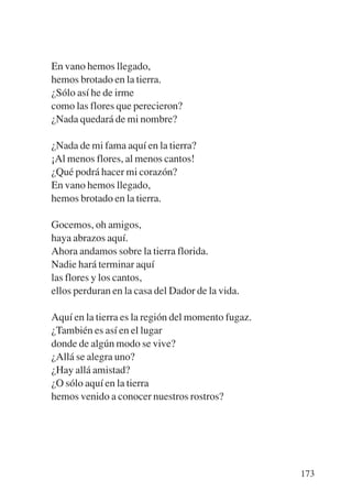Trece poetas del mundo azteca.qxp:Layout 1   8/5/08   09:58    Página 173




           En vano hemos llegado,
           hemos brotado en la tierra.
           ¿Sólo así he de irme
           como las flores que perecieron?
           ¿Nada quedará de mi nombre?

           ¿Nada de mi fama aquí en la tierra?
           ¡Al menos flores, al menos cantos!
           ¿Qué podrá hacer mi corazón?
           En vano hemos llegado,
           hemos brotado en la tierra.

           Gocemos, oh amigos,
           haya abrazos aquí.
           Ahora andamos sobre la tierra florida.
           Nadie hará terminar aquí
           las flores y los cantos,
           ellos perduran en la casa del Dador de la vida.

           Aquí en la tierra es la región del momento fugaz.
           ¿También es así en el lugar
           donde de algún modo se vive?
           ¿Allá se alegra uno?
           ¿Hay allá amistad?
           ¿O sólo aquí en la tierra
           hemos venido a conocer nuestros rostros?




                                                                            173
 