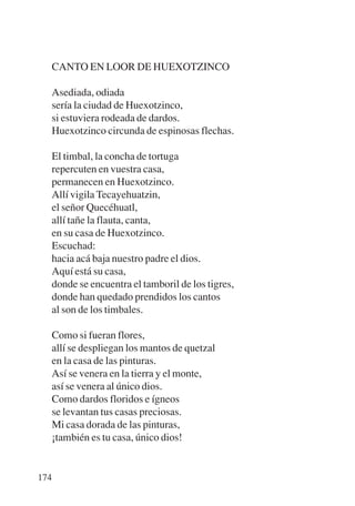 Trece poetas del mundo azteca.qxp:Layout 1   8/5/08   09:58   Página 174




           CANTO EN LOOR DE HUEXOTZINCO

           Asediada, odiada
           sería la ciudad de Huexotzinco,
           si estuviera rodeada de dardos.
           Huexotzinco circunda de espinosas flechas.

           El timbal, la concha de tortuga
           repercuten en vuestra casa,
           permanecen en Huexotzinco.
           Allí vigila Tecayehuatzin,
           el señor Quecéhuatl,
           allí tañe la flauta, canta,
           en su casa de Huexotzinco.
           Escuchad:
           hacia acá baja nuestro padre el dios.
           Aquí está su casa,
           donde se encuentra el tamboril de los tigres,
           donde han quedado prendidos los cantos
           al son de los timbales.

           Como si fueran flores,
           allí se despliegan los mantos de quetzal
           en la casa de las pinturas.
           Así se venera en la tierra y el monte,
           así se venera al único dios.
           Como dardos floridos e ígneos
           se levantan tus casas preciosas.
           Mi casa dorada de las pinturas,
           ¡también es tu casa, único dios!


       174
 