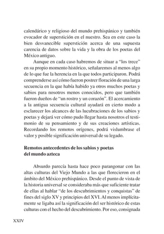 Trece poetas del mundo azteca.qxp:Layout 1    8/5/08   09:57   Página XXIV




           calendárico y religioso del mundo prehispánico y también
           evocador de superstición en el nuestro. Sea en este caso la
           bien desvanecible superstición acerca de una supuesta
           carencia de datos sobre la vida y la obra de los poetas del
           México antiguo.
                Aunque en cada caso habremos de situar a “los trece”
           en su propio momento histórico, señalaremos al menos algo
           de lo que fue la herencia en la que todos participaron. Podrá
           comprenderse así cómo fueron postrer floración de una larga
           secuencia en la que había habido ya otros muchos poetas y
           sabios para nosotros menos conocidos, pero que también
           fueron dueños de “un rostro y un corazón”. El acercamiento
           a la antigua secuencia cultural ayudará en cierto modo a
           esclarecer los alcances de las lucubraciones de los sabios y
           poetas y dejará ver cómo pudo llegar hasta nosotros el testi-
           monio de su pensamiento y de sus creaciones artísticas.
           Recordando los remotos orígenes, podrá vislumbrase el
           valor y posible significación universal de su legado.

           Remotos antecedentes de los sabios y poetas
           del mundo azteca

                Absurdo parecía hasta hace poco parangonar con las
           altas culturas del Viejo Mundo a las que florecieron en el
           ámbito del México prehispánico. Desde el punto de vista de
           la historia universal se consideraba más que suficiente tratar
           de ellas al hablar “de los descubrimientos y conquistas” de
           fines del siglo XV y principios del XVI. Al menos implícita-
           mente se ligaba así la significación del ser histórico de estas
           culturas con el hecho del descubrimiento. Por eso, consignada

     XXIV
 