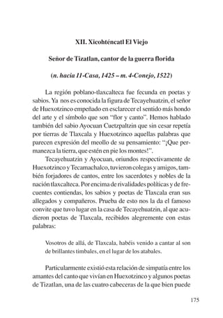 Trece poetas del mundo azteca.qxp:Layout 1     8/5/08   09:58   Página 175




                            XII. Xicohténcatl El Viejo

                 Señor de Tizatlan, cantor de la guerra florida

                  (n. hacia 11-Casa, 1425 – m. 4-Conejo, 1522)

                La región poblano-tlaxcalteca fue fecunda en poetas y
           sabios. Ya nos es conocida la figura de Tecayehuatzin, el señor
           de Huexotzinco empeñado en esclarecer el sentido más hondo
           del arte y el símbolo que son “flor y canto”. Hemos hablado
           también del sabio Ayocuan Cuetzpaltzin que sin cesar repetía
           por tierras de Tlaxcala y Huexotzinco aquellas palabras que
           parecen expresión del meollo de su pensamiento: “¡Que per-
           manezca la tierra, que estén en pie los montes!”.
                Tecayehuatzin y Ayocuan, oriundos respectivamente de
           Huexotzinco y Tecamachalco, tuvieron colegas y amigos, tam-
           bién forjadores de cantos, entre los sacerdotes y nobles de la
           nación tlaxcalteca. Por encima de rivalidades políticas y de fre-
           cuentes contiendas, los sabios y poetas de Tlaxcala eran sus
           allegados y compañeros. Prueba de esto nos la da el famoso
           convite que tuvo lugar en la casa de Tecayehuatzin, al que acu-
           dieron poetas de Tlaxcala, recibidos alegremente con estas
           palabras:

                Vosotros de allá, de Tlaxcala, habéis venido a cantar al son
                de brillantes timbales, en el lugar de los atabales.

                Particularmente existió esta relación de simpatía entre los
           amantes del canto que vivían en Huexotzinco y algunos poetas
           de Tizatlan, una de las cuatro cabeceras de la que bien puede

                                                                               175
 