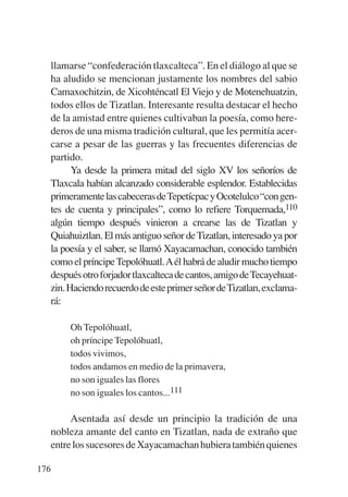 Trece poetas del mundo azteca.qxp:Layout 1     8/5/08   09:58   Página 176




           llamarse “confederación tlaxcalteca”. En el diálogo al que se
           ha aludido se mencionan justamente los nombres del sabio
           Camaxochitzin, de Xicohténcatl El Viejo y de Motenehuatzin,
           todos ellos de Tizatlan. Interesante resulta destacar el hecho
           de la amistad entre quienes cultivaban la poesía, como here-
           deros de una misma tradición cultural, que les permitía acer-
           carse a pesar de las guerras y las frecuentes diferencias de
           partido.
                 Ya desde la primera mitad del siglo XV los señoríos de
           Tlaxcala habían alcanzado considerable esplendor. Establecidas
           primeramente las cabeceras deTepetícpac y Ocotelulco “con gen-
           tes de cuenta y principales”, como lo refiere Torquemada,110
           algún tiempo después vinieron a crearse las de Tizatlan y
           Quiahuiztlan. El más antiguo señor de Tizatlan, interesado ya por
           la poesía y el saber, se llamó Xayacamachan, conocido también
           como el príncipe Tepolóhuatl.Aél habrá de aludir mucho tiempo
           después otro forjador tlaxcalteca de cantos, amigo de Tecayehuat-
           zin. Haciendo recuerdo de este primer señor deTizatlan, exclama-
           rá:

                 Oh Tepolóhuatl,
                 oh príncipe Tepolóhuatl,
                 todos vivimos,
                 todos andamos en medio de la primavera,
                 no son iguales las flores
                 no son iguales los cantos...111

                  Asentada así desde un principio la tradición de una
             nobleza amante del canto en Tizatlan, nada de extraño que
             entre los sucesores de Xayacamachan hubiera también quienes

       176
 