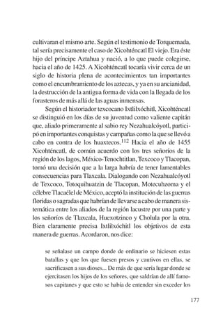 Trece poetas del mundo azteca.qxp:Layout 1       8/5/08   09:58   Página 177




           cultivaran el mismo arte. Según el testimonio de Torquemada,
           tal sería precisamente el caso de Xicohténcatl El viejo. Era éste
           hijo del príncipe Aztahua y nació, a lo que puede colegirse,
           hacia el año de 1425. A Xicohténcatl tocaría vivir cerca de un
           siglo de historia plena de acontecimientos tan importantes
           como el encumbramiento de los aztecas, y ya en su ancianidad,
           la destrucción de la antigua forma de vida con la llegada de los
           forasteros de más allá de las aguas inmensas.
                 Según el historiador texcocano Ixtlilxóchitl, Xicohténcatl
           se distinguió en los días de su juventud como valiente capitán
           que, aliado primeramente al sabio rey Nezahualcóyotl, partici-
           pó en importantes conquistas y campañas como la que se llevó a
           cabo en contra de los huaxtecos.112 Hacia el año de 1455
           Xicohténcatl, de común acuerdo con los tres señoríos de la
           región de los lagos, México-Tenochtitlan, Texcoco y Tlacopan,
           tomó una decisión que a la larga habría de tener lamentables
           consecuencias para Tlaxcala. Dialogando con Nezahualcóyotl
           de Texcoco, Totoquihuatzin de Tlacopan, Motecuhzoma y el
           célebre Tlacaélel de México, aceptó la institución de las guerras
           floridas o sagradas que habrían de llevarse a cabo de manera sis-
           temática entre los aliados de la región lacustre por una parte y
           los señoríos de Tlaxcala, Huexotzinco y Cholula por la otra.
           Bien claramente precisa Ixtlilxóchitl los objetivos de esta
           manera de guerras.Acordaron, nos dice:

                se señalase un campo donde de ordinario se hiciesen estas
                batallas y que los que fuesen presos y cautivos en ellas, se
                sacrificasen a sus dioses... De más de que sería lugar donde se
                ejercitasen los hijos de los señores, que saldrían de allí famo-
                sos capitanes y que esto se había de entender sin exceder los

                                                                               177
 