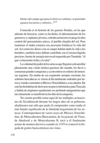 Trece poetas del mundo azteca.qxp:Layout 1      8/5/08   09:58   Página 178




                límites del campo que para el efecto se señalase, ni pretender
                ganarse las tierras y señoríos...113

                 Conocida es la historia de las guerras floridas, en las que
           además de buscarse, como se ha dicho, el adiestramiento de los
           guerreros y capitanes jóvenes, entraba asimismo en juego la idea
           central del pensamiento azteca, el pueblo elegido del sol. Para
           mantener el orden cósmico era necesario fortalecer la vida del
           sol. Así como los dioses con su sangre habían dado la vida a los
           hombres, también éstos debían contribuir con el mismo líquido
           precioso, fuente de energía universal requerida por Tonatiuh, “el
           que va haciendo el día y el calor”.
                 Lavoluntaddepoderdelosaztecasquellegaronadesarrollar
           plenamente una visión místico-guerrera del mundo, los llevó a
           consumargrandesconquistasyaconvertirseenseñoresdeinmen-
           sas regiones. En medio de esa expansión siempre creciente, los
           señoríos tlaxcaltecas se vieron al fin totalmente rodeados por tie-
           rrasyestadossometidosaMéxico-Tenochtitlanyasusaliados.De
           estehechohabríandederivarsenopocosinfortuniosparaTlaxcala
           y habría de originarse igualmente ese profundo antagonismo que
           tan claramente se manifestó en los días de la conquista.
                 No siendo posible tratar aquí de las múltiples actuacio-
           nes de Xicohténcatl durante los largos años de su gobierno,
           añadiremos tan sólo que pudo él comprender como nadie el
           más hondo significado de la ilimitada hegemonía de los az-
           tecas. Contemporáneo de varios reyes de México-Tenochti-
           tlan, de Motecuhzoma Ilhuicamina, de Axayácatl, de Tízoc,
           de Ahuítzotl y de Motecuhzoma II, tocó a él finalmente
           actuar de manera decisiva cuando en 1519 se conoció la lle-
           gada de gentes hasta entonces no vistas.

       178
 