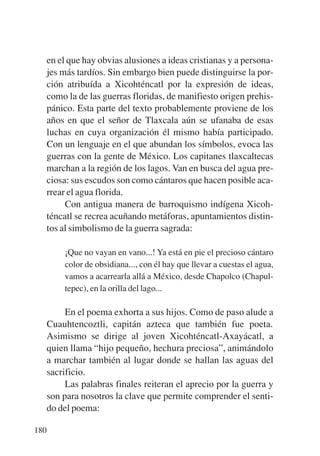 Trece poetas del mundo azteca.qxp:Layout 1     8/5/08   09:58   Página 180




           en el que hay obvias alusiones a ideas cristianas y a persona-
           jes más tardíos. Sin embargo bien puede distinguirse la por-
           ción atribuída a Xicohténcatl por la expresión de ideas,
           como la de las guerras floridas, de manifiesto origen prehis-
           pánico. Esta parte del texto probablemente proviene de los
           años en que el señor de Tlaxcala aún se ufanaba de esas
           luchas en cuya organización él mismo había participado.
           Con un lenguaje en el que abundan los símbolos, evoca las
           guerras con la gente de México. Los capitanes tlaxcaltecas
           marchan a la región de los lagos. Van en busca del agua pre-
           ciosa: sus escudos son como cántaros que hacen posible aca-
           rrear el agua florida.
                Con antigua manera de barroquismo indígena Xicoh-
           téncatl se recrea acuñando metáforas, apuntamientos distin-
           tos al simbolismo de la guerra sagrada:

               ¡Que no vayan en vano...! Ya está en pie el precioso cántaro
               color de obsidiana..., con él hay que llevar a cuestas el agua,
               vamos a acarrearla allá a México, desde Chapolco (Chapul-
               tepec), en la orilla del lago...

                En el poema exhorta a sus hijos. Como de paso alude a
           Cuauhtencoztli, capitán azteca que también fue poeta.
           Asimismo se dirige al joven Xicohténcatl-Axayácatl, a
           quien llama “hijo pequeño, hechura preciosa”, animándolo
           a marchar también al lugar donde se hallan las aguas del
           sacrificio.
                Las palabras finales reiteran el aprecio por la guerra y
           son para nosotros la clave que permite comprender el senti-
           do del poema:

       180
 