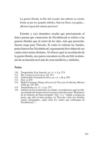 Trece poetas del mundo azteca.qxp:Layout 1       8/5/08    09:58   Página 181




                 La guerra florida, la flor del escudo, han abierto su corola.
                 Están en pie los grandes árboles, llueven flores escogidas...
                 ¡Brota el agua del cántaro precioso!

                Extraño y casi dramático resulta que precisamente el
           único poema que conocemos de Xicohténcatl se refiere a las
           guerras floridas que al correr de los años, más que provecho,
           fueron carga para Tlaxcala. Si como lo reiteran las fuentes,
           poeta famoso fue Xicohténcatl, seguramente hizo objeto de sus
           cantos otros temas distintos. Al ofrecer aquí su recordación de
           la guerra florida, nos parece encontrar en ella un feliz testimo-
           nio de su maestría en el arte de crear metáforas y símbolos.

           Notas
           110   Torquemada, Fray Juan de, op. cit., t. I, p. 274.
           111   Ms. Cantares mexicanos, fol. 10 v.
           112   Ixtlilxóchitl, Fernando de Alva, op. cit., t. II, p. 203.
           113   Ibid., p. 207.
           114   Muñoz Camargo, Diego, Historia de Tlaxcala, 6ª edición, México
                 1948, pp. 197-201.
           115   Torquemada, op. cit., t. I, p. 275.
           116   Además de los testimonios ya citados, recordaremos aquí un últi-
                 mo tomado del manuscrito texcocano conocido como “Romances
                 de los Señores de Nueva España” (fol. 1 r.): “¡Ojalá, exclama un
                 poeta, que allá en buen tiempo, en Tlaxcala, estén mis floridos
                 cantos aletargantes, ojalá estén los cantos que embriagan de
                 Xicohténcatl...”.




                                                                                181
 
