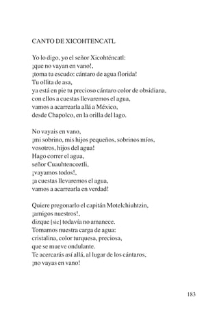 Trece poetas del mundo azteca.qxp:Layout 1    8/5/08   09:58   Página 183




           CANTO DE XICOHTENCATL

           Yo lo digo, yo el señor Xicohténcatl:
           ¡que no vayan en vano!,
           ¡toma tu escudo: cántaro de agua florida!
           Tu ollita de asa,
           ya está en pie tu precioso cántaro color de obsidiana,
           con ellos a cuestas llevaremos el agua,
           vamos a acarrearla allá a México,
           desde Chapolco, en la orilla del lago.

           No vayais en vano,
           ¡mi sobrino, mis hijos pequeños, sobrinos míos,
           vosotros, hijos del agua!
           Hago correr el agua,
           señor Cuauhtencoztli,
           ¡vayamos todos!,
           ¡a cuestas llevaremos el agua,
           vamos a acarrearla en verdad!

           Quiere pregonarlo el capitán Motelchiuhtzin,
           ¡amigos nuestros!,
           dizque [sic] todavía no amanece.
           Tomamos nuestra carga de agua:
           cristalina, color turquesa, preciosa,
           que se mueve ondulante.
           Te acercarás así allá, al lugar de los cántaros,
           ¡no vayas en vano!



                                                                            183
 