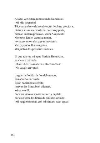 Trece poetas del mundo azteca.qxp:Layout 1   8/5/08   09:58   Página 184




           Allá tal vez estará rumoreando Nanáhuatl.
           ¡Mi hijo pequeño!
           Tú, comandante de hombres, tú, hechura preciosa,
           pintura a la manera tolteca, con oro y plata,
           pinta el cántaro precioso, señor Axayácatl.
           Nosotros juntos vamos a tomar,
           nos acercamos a las aguas preciosas.
           Van cayendo, llueven gotas,
           allá junto a los pequeños canales.

           El que acarrea mi agua florida, Huanitzin,
           ya viene a dármela,
           ¡oh mis tíos, tlaxcaltecas, chichimecas!
           ¡No vayais en vano!

           La guerra florida, la flor del escudo,
           han abierto su corola.
           Están haciendo estrépito
           llueven las flores bien olientes,
           así tal vez él,
           por esto vino a esconder el oro y la plata,
           por esto toma los libros de pinturas del año.
           ¡Mi pequeño canal, con mi cántaro va el agua!




       184
 