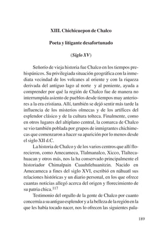 Trece poetas del mundo azteca.qxp:Layout 1     8/5/08   09:58   Página 189




                          XIII. Chichicuepon de Chalco

                         Poeta y litigante desafortunado

                                      (Siglo XV)

                 Señorío de vieja historia fue Chalco en los tiempos pre-
           hispánicos. Su privilegiada situación geográfica con la inme-
           diata vecindad de los volcanes al oriente y con la riqueza
           derivada del antiguo lago al norte y al poniente, ayuda a
           comprender por qué la región de Chalco fue de manera no
           interrumpida asiento de pueblos desde tiempos muy anterio-
           res a la era cristiana. Allí, también se dejó sentir más tarde la
           influencia de los misterios olmecas y de los artífices del
           esplendor clásico y de la cultura tolteca. Finalmente, como
           en otros lugares del altiplano central, la comarca de Chalco
           se vio también poblada por grupos de inmigrantes chichime-
           cas que comenzaron a hacer su aparición por lo menos desde
           el siglo XII d.C.
                 La historia de Chalco y de los varios centros que allí flo-
           recieron, como Amecameca, Tlalmanalco, Xicco, Tlalteca-
           huacan y otros más, nos la ha conservado principalmente el
           historiador Chimalpain Cuauhtlehuanitzin. Nacido en
           Amecameca a fines del siglo XVI, escribió en náhuatl sus
           relaciones históricas y un diario personal, en los que ofrece
           cuantas noticias allegó acerca del origen y florecimiento de
           su patria chica.117
                 Testimonio del orgullo de la gente de Chalco por cuanto
           concernía a su antiguo esplendor y a la belleza de la región en la
           que les había tocado nacer, nos lo ofrecen las siguientes pala-

                                                                             189
 