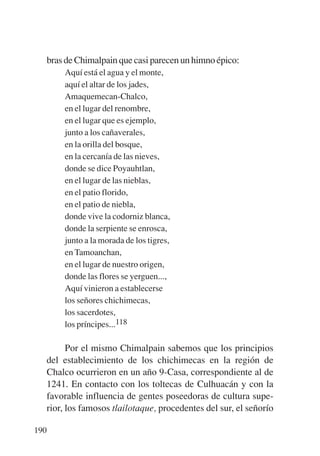 Trece poetas del mundo azteca.qxp:Layout 1        8/5/08   09:58   Página 190




           bras de Chimalpain que casi parecen un himno épico:
               Aquí está el agua y el monte,
               aquí el altar de los jades,
               Amaquemecan-Chalco,
               en el lugar del renombre,
               en el lugar que es ejemplo,
               junto a los cañaverales,
               en la orilla del bosque,
               en la cercanía de las nieves,
               donde se dice Poyauhtlan,
               en el lugar de las nieblas,
               en el patio florido,
               en el patio de niebla,
               donde vive la codorniz blanca,
               donde la serpiente se enrosca,
               junto a la morada de los tigres,
               en Tamoanchan,
               en el lugar de nuestro origen,
               donde las flores se yerguen...,
               Aquí vinieron a establecerse
               los señores chichimecas,
               los sacerdotes,
               los príncipes...118

                 Por el mismo Chimalpain sabemos que los principios
           del establecimiento de los chichimecas en la región de
           Chalco ocurrieron en un año 9-Casa, correspondiente al de
           1241. En contacto con los toltecas de Culhuacán y con la
           favorable influencia de gentes poseedoras de cultura supe-
           rior, los famosos tlailotaque, procedentes del sur, el señorío

       190
 
