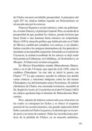 Trece poetas del mundo azteca.qxp:Layout 1     8/5/08   09:58   Página 191




           de Chalco alcanzó envidiable prosperidad. A principios del
           siglo XV los chalcas habían logrado un florecimiento no
           alcanzado aún por los aztecas.
                 Famosos llegaron a ser por entonces, entre sus gobernan-
           tes, el señor Toteoci y el príncipe Cuatéotl. Pero, en medio de la
           prosperidad de que gozaban los chalcas, pronto tuvieron que
           hacer frente a una amenaza hasta entonces no sospechada.
           Hacia 1430 la situación política que había privado en el Valle
           de México, cambió por completo. Los aztecas, y sus aliados,
           habían vencido a los antiguos dominadores de Azcapotzalco e
           iniciaban su incontenible expansión. Sometido ya el señorío de
           Coyoacan, la actitud avasallante de los aztecas se dejó sentir
           bien pronto en Culhuacan, en Cuitláhuac, en Xochimilco y en
           Mixquic.AChalco tocó su turno enseguida.
                 En México-Tenochtitlan reinaba Motecuhzoma Ilhuica-
           mina y en el año 5-Conejo, que equivale al de 1458, como lo
           establece Chimalpain “en este año se inició la guerra con
           Chalco”.119 Lo que entonces sucedió lo refieren con detalle
           varias crónicas y relaciones indígenas como las del mismo
           Chimalpain y las del historiador azteca Tezozómoc. El señorío
           chichimeca de Chalco, tras enconada resistencia, sucumbió al
           fin. Según los Anales de Cuauhtitlan en el año 9-Conejo (1462)
           los chalcas quedaron bajo el dominio de Motecuhzoma Ilhui-
           camina.
                 Pero, además de haberse conservado esas relaciones en
           las cuales se consignan las fechas y se ofrece el esquema
           general de los acontecimientos, tan grande impresión debió
           haber causado en Chalco la guerra y la derrota que su recuer-
           do pasó a ser tema de cantares. Entre las recordaciones poé-
           ticas de la pérdida de Chalco, en su mayoría anónimas,

                                                                             191
 