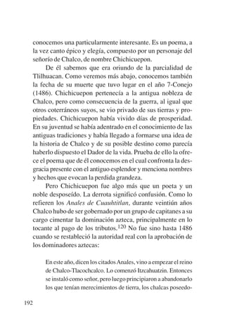 Trece poetas del mundo azteca.qxp:Layout 1     8/5/08   09:58   Página 192




           conocemos una particularmente interesante. Es un poema, a
           la vez canto épico y elegía, compuesto por un personaje del
           señorío de Chalco, de nombre Chichicuepon.
                 De él sabemos que era oriundo de la parcialidad de
           Tlilhuacan. Como veremos más abajo, conocemos también
           la fecha de su muerte que tuvo lugar en el año 7-Conejo
           (1486). Chichicuepon pertenecía a la antigua nobleza de
           Chalco, pero como consecuencia de la guerra, al igual que
           otros coterráneos suyos, se vio privado de sus tierras y pro-
           piedades. Chichicuepon había vivido días de prosperidad.
           En su juventud se había adentrado en el conocimiento de las
           antiguas tradiciones y había llegado a formarse una idea de
           la historia de Chalco y de su posible destino como parecía
           haberlo dispuesto el Dador de la vida. Prueba de ello la ofre-
           ce el poema que de él conocemos en el cual confronta la des-
           gracia presente con el antiguo esplendor y menciona nombres
           y hechos que evocan la perdida grandeza.
                 Pero Chichicuepon fue algo más que un poeta y un
           noble desposeído. La derrota significó confusión. Como lo
           refieren los Anales de Cuauhtitlan, durante veintiún años
           Chalco hubo de ser gobernado por un grupo de capitanes a su
           cargo cimentar la dominación azteca, principalmente en lo
           tocante al pago de los tributos.120 No fue sino hasta 1486
           cuando se restableció la autoridad real con la aprobación de
           los dominadores aztecas:

               En este año, dicen los citados Anales, vino a empezar el reino
               de Chalco-Tlacochcalco. Lo comenzó Itzcahuatzin. Entonces
               se instaló como señor, pero luego principiaron a abandonarlo
               los que tenían merecimientos de tierra, los chalcas poseedo-

       192
 