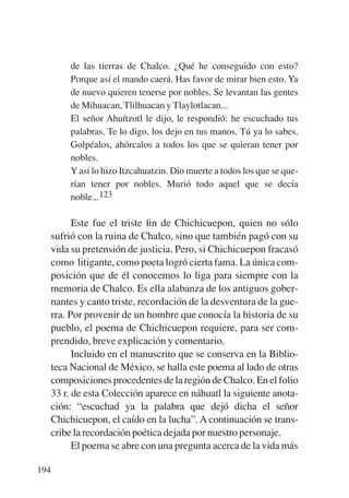 Trece poetas del mundo azteca.qxp:Layout 1     8/5/08   09:58   Página 194




               de las tierras de Chalco. ¿Qué he conseguido con esto?
               Porque así el mando caerá. Has favor de mirar bien esto. Ya
               de nuevo quieren tenerse por nobles. Se levantan las gentes
               de Mihuacan, Tlilhuacan y Tlaylotlacan...
               El señor Ahuítzotl le dijo, le respondió: he escuchado tus
               palabras. Te lo digo, los dejo en tus manos. Tú ya lo sabes.
               Golpéalos, ahórcalos a todos los que se quieran tener por
               nobles.
               Y así lo hizo Itzcahuatzin. Dio muerte a todos los que se que-
               rían tener por nobles. Murió todo aquel que se decía
               noble...123

                 Este fue el triste ﬁn de Chichicuepon, quien no sólo
           sufrió con la ruina de Chalco, sino que también pagó con su
           vida su pretensión de justicia. Pero, si Chichicuepon fracasó
           como litigante, como poeta logró cierta fama. La única com-
           posición que de él conocemos lo liga para siempre con la
           memoria de Chalco. Es ella alabanza de los antiguos gober-
           nantes y canto triste, recordación de la desventura de la gue-
           rra. Por provenir de un hombre que conocía la historia de su
           pueblo, el poema de Chichicuepon requiere, para ser com-
           prendido, breve explicación y comentario.
                 Incluido en el manuscrito que se conserva en la Biblio-
           teca Nacional de México, se halla este poema al lado de otras
           composiciones procedentes de la región de Chalco. En el folio
           33 r. de esta Colección aparece en náhuatl la siguiente anota-
           ción: “escuchad ya la palabra que dejó dicha el señor
           Chichicuepon, el caído en la lucha”. A continuación se trans-
           cribe la recordación poética dejada por nuestro personaje.
                 El poema se abre con una pregunta acerca de la vida más

       194
 