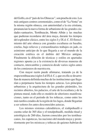 Trece poetas del mundo azteca.qxp:Layout 1     8/5/08   09:57   Página XXVI




           del Golfo, en el “país de los Olmecas”, son prueba de esto. Los
           más antiguos centros ceremoniales, como el de “La Venta” en
           la misma región olmeca, con anterioridad a la era cristiana,
           preanuncian la nueva forma de urbanismo de las grandes ciu-
           dades-santuarios, Teotihuacán, Monte Albán y las muchas
           que pudieran recordarse del área maya, durante los tiempos
           del esplendor clásico, entre los siglos I y IX d. C. El floreci-
           miento del arte olmeca con grandes esculturas en basalto,
           estelas, bajo relieves y extraordinarios trabajos en jade, es
           asimismo anticipo de lo que llegaría a ser el mundo de la
           creación estética en el ámbito del México antiguo.
           Finalmente la difusión de técnicas y estilos en apartadas
           regiones apunta ya a la existencia de diversas maneras de
           contacto, intercambio y comercio desde varios siglos antes
           de los comienzos de nuestra era.
                 Con mayor razón puede afirmarse, tratando ya de la
           etapa teotihuacana (siglos I al IX d. C.), que en ella se desarro-
           llan de manera definida muchas de las instituciones que llega-
           rían a perpetuarse hasta los tiempos aztecas. Los principios
           urbanistas y la arquitectura de las grandes pirámides, los
           recintos abiertos, los palacios, el arte de la escultura y de la
           pintura mural, todo ello es modelo de ulteriores manifesta-
           ciones, tanto en el periodo de los toltecas, como entre los
           más tardíos estados de la región de los lagos, donde llegarían
           a ser señores los antes desconocidos aztecas.
                 Los mismos sistemas calendáricos, el xiuhpohualli o
           cuenta solar de 365 días y el tonalpohualli, medida ritual y
           astrológica de 260 días, fueron conocidos por los teotihua-
           canos, los zapotecas, las naciones del mundo maya y poste-
           riormente por los mixtecas y toltecas de quienes habrían de

     XXVI
 