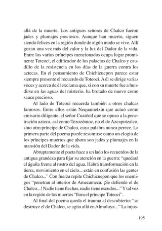Trece poetas del mundo azteca.qxp:Layout 1    8/5/08   09:58   Página 195




           allá de la muerte. Los antiguos señores de Chalco fueron
           jades y plumajes preciosos. Aunque han muerto, siguen
           siendo felices en la región donde de algún modo se vive. Allí
           gozan una vez más del calor y la luz del Dador de la vida.
           Entre los varios príncipes mencionados ocupa lugar promi-
           nente Toteoci, el ediﬁcador de los palacios de Chalco y cau-
           dillo de la resistencia en los días de la guerra contra los
           aztecas. En el pensamiento de Chichicuepon parece estar
           siempre presente el recuerdo de Toteoci. A él se dirige varias
           veces y acerca de él exclama que, si con su muerte fue a hun-
           dirse en las aguas del misterio, ha brotado de nuevo como
           sauce precioso.
                 Al lado de Toteoci recuerda también a otros chalcas
           famosos. Entre ellos están Nequametzin que actuó como
           emisario diligente, el señor Cuatéotl que se opuso a la pene-
           tración azteca, así como Tezozómoc, no el de Azcapotzalco,
           sino otro príncipe de Chalco, cuya palabra nunca perece. La
           primera parte del poema puede resumirse como un elogio de
           los príncipes muertos que ahora son jades y plumajes en la
           mansión del Dador de la vida.
                 Abruptamente el poeta hace a un lado los recuerdos de la
           antigua grandeza para ﬁjar su atención en la guerra: “quedará
           el águila frente al rostro del agua. Habrá transformación en la
           tierra, movimiento en el cielo... están en confusión las gentes
           de Chalco...” Con fuerza repite Chichicuepon que los enemi-
           gos “penetran al interior de Amecameca. ¡Se deﬁende el de
           Chalco...! Nadie tiene ﬂechas, nadie tiene escudos...” Y tal vez
           en la región de los muertos “llora el príncipe Toteoci”.
                 Al ﬁnal del poema queda el trauma al descubierto: “se
           destruye el de Chalco, se agita allá en Almoloya...” La injus-

                                                                            195
 