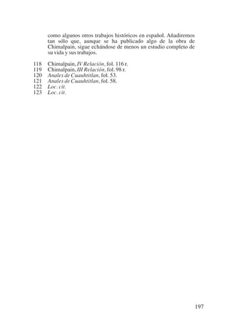 Trece poetas del mundo azteca.qxp:Layout 1        8/5/08   09:58   Página 197




                 como algunos otros trabajos históricos en español. Añadiremos
                 tan sólo que, aunque se ha publicado algo de la obra de
                 Chimalpain, sigue echándose de menos un estudio completo de
                 su vida y sus trabajos.

           118   Chimalpain, IV Relación, fol. 116 r.
           119   Chimalpain, III Relación, fol. 98 r.
           120   Anales de Cuauhtitlan, fol. 53.
           121   Anales de Cuauhtitlan, fol. 58.
           122   Loc. cit.
           123   Loc. cit.




                                                                                197
 