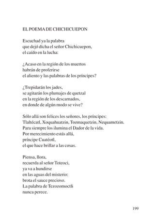 Trece poetas del mundo azteca.qxp:Layout 1    8/5/08     09:58   Página 199




           EL POEMA DE CHICHICUEPON

           Escuchad ya la palabra
           que dejó dicha el señor Chichicuepon,
           el caído en la lucha:

           ¿Acaso en la región de los muertos
           habrán de proferirse
           el aliento y las palabras de los príncipes?

           ¿Trepidarán los jades,
           se agitarán los plumajes de quetzal
           en la región de los descarnados,
           en donde de algún modo se vive?

           Sólo allá son felices los señores, los príncipes:
           Tlaltécatl, Xoquahuatzin, Tozmaquetzin, Nequametzin.
           Para siempre los ilumina el Dador de la vida.
           Por merecimiento estás allá,
           príncipe Cuatéotl,
           el que hace brillar a las cosas.

           Piensa, llora,
           recuerda al señor Toteoci,
           ya va a hundirse
           en las aguas del misterio:
           brota el sauce precioso.
           La palabra de Tezozomoctli
           nunca perece.


                                                                              199
 