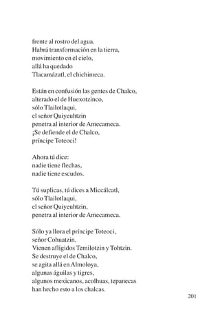 Trece poetas del mundo azteca.qxp:Layout 1   8/5/08   09:58   Página 201




           frente al rostro del agua.
           Habrá transformación en la tierra,
           movimiento en el cielo,
           allá ha quedado
           Tlacamázatl, el chichimeca.

           Están en confusión las gentes de Chalco,
           alterado el de Huexotzinco,
           sólo Tlailotlaqui,
           el señor Quiyeuhtzin
           penetra al interior de Amecameca.
           ¡Se defiende el de Chalco,
           príncipe Toteoci!

           Ahora tú dice:
           nadie tiene flechas,
           nadie tiene escudos.

           Tú suplicas, tú dices a Miccálcatl,
           sólo Tlailotlaqui,
           el señor Quiyeuhtzin,
           penetra al interior de Amecameca.

           Sólo ya llora el príncipe Toteoci,
           señor Cohuatzin.
           Vienen afligidos Temilotzin y Tohtzin.
           Se destruye el de Chalco,
           se agita allá en Almoloya,
           algunas águilas y tigres,
           algunos mexicanos, acolhuas, tepanecas
           han hecho esto a los chalcas.
                                                                           201
 
