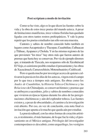 Trece poetas del mundo azteca.qxp:Layout 1     8/5/08   09:58   Página 203




                       Post scríptum a modo de invitación

                 Como se ha visto, algo es lo que dicen las fuentes sobre la
           vida y la obra de estos trece poetas del mundo azteca. A pesar
           de limitaciones manifiestas, trece volutas floridas han quedado
           ligadas con otros tantos rostros prehispánicos. Y vale la pena
           repetir que los poetas estudiados tan sólo son una muestra.
                 Cantores y sabios de nombre conocido hubo también en
           lugares comoAzcapotzalco y Tlacopan, Cuauhtitlan, Culhuacan
           y Tláhuac, Ayapanco y Cholula. Y en las mismas regiones de las
           que provienen “los trece” hay otros más que fueron autores de
           poemas que hasta hoy se conservan. Por vía de ejemplo diremos
           que, si tratando de Tlaxcala, nos ocupamos sólo de Xicohténcatl
           El Viejo, es asimismo posible estudiar el pensamiento y las obras
           de Xayacámach, Camaxochitzin, Motenehuatzin y Cuitlíxcatl.
                 Pero si queda mucho por investigar acerca de quienes cul-
           tivaron la poesía en los días de los aztecas, virgen está el campo
           por lo que toca a tiempos más antiguos. En obras como los
           Anales de Cuauhtitlan, la Historia Tolteca-Chichimeca y las
           Relaciones de Chimalpain, se conservan himnos y poemas que
           se atribuyen a sacerdotes, jefes y sabios de nombres conocidos
           que vivieron en épocas lejanas durante los años de las peregri-
           naciones chichimecas y aún del esplendor tolteca. Las fuentes
           existen y, a pesar de obscuridades, el camino a la investigación
           está abierto. Por eso, en vez de conclusión, esta nota final es
           invitación que apunta a lo mucho que queda aún por estudiar.
                 La poesía náhuatl, con las otras formas de creación artísti-
           ca, es testimonio, el más humano, de lo que fue la vida y el pen-
           samiento en el México antiguo. Privilegio del investigador
           contemporáneo es descubrir, como arqueólogo, los vestigios

                                                                             203
 