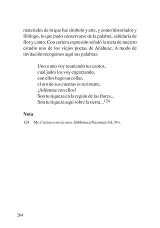 Trece poetas del mundo azteca.qxp:Layout 1         8/5/08   09:58    Página 204




           materiales de lo que fue símbolo y arte, y como historiador y
           filólogo, lo que pudo conservarse de la palabra, sabiduría de
           flor y canto. Con certera expresión señaló la meta de nuestro
           estudio uno de los viejos poetas de Anáhuac. A modo de
           invitación recogemos aquí sus palabras:

                    Uno a uno voy reuniendo tus cantos,
                    cual jades los voy engarzando,
                    con ellos hago un collar,
                    el oro de sus cuentas es resistente.
                    ¡Adórnate con ellos!
                    Son tu riqueza en la región de las flores...
                    Son tu riqueza aquí sobre la tierra...124

           Nota
           124    Ms. Cantares mexicanos, Biblioteca Nacional, fol. 34 v.




       204
 