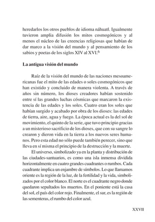 Trece poetas del mundo azteca.qxp:Layout 1      8/5/08   09:57    Página XXVII




           heredarlos los otros pueblos de idioma náhuatl. Igualmente
           tuvieron amplia difusión los mitos cosmogónicos y al
           menos el núcleo de las creencias religiosas que habían de
           dar marco a la visión del mundo y al pensamiento de los
           sabios y poetas de los siglos XIV al XVI.6

           La antigua visión del mundo

                 Raíz de la visión del mundo de las naciones mesoame-
           ricanas fue el mito de las edades o soles cosmogónicos que
           han existido y concluido de manera violenta. A través de
           años sin número, los dioses creadores habían sostenido
           entre sí las grandes luchas cósmicas que marcaron la exis-
           tencia de las edades y los soles. Cuatro eran los soles que
           habían surgido y acabado por obra de los dioses: las edades
           de tierra, aire, agua y fuego. La época actual es la del sol de
           movimiento, el quinto de la serie, que tuvo principio gracias
           a un misterioso sacrificio de los dioses, que con su sangre lo
           crearon y dieron vida en la tierra a los nuevos seres huma-
           nos. Pero esta edad no sólo puede también perecer, sino que
           lleva en sí misma el principio de la destrucción y la muerte.
                 El universo, simbolizado ya en la planta y distribución de
           las ciudades-santuarios, es como una isla inmensa dividida
           horizontalmente en cuatro grandes cuadrantes o rumbos. Cada
           cuadrante implica un enjambre de símbolos. Lo que llamamos
           oriente es la región de la luz, de la fertilidad y la vida, simboli-
           zados por el color blanco. El norte es el cuadrante negro donde
           quedaron sepultados los muertos. En el poniente está la casa
           del sol, el país del color rojo. Finalmente, el sur, es la región de
           las sementeras, el rumbo del color azul.

                                                                              XXVII
 
