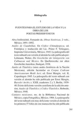 Trece poetas del mundo azteca.qxp:Layout 1   8/5/08   09:58   Página 205




                                   Bibliografía

                                         I

              FUENTES PARA EL ESTUDIO DE LA VIDAY LA
                           OBRA DE LOS
                      POETAS PREHISPÁNICOS

           Alva Ixtlilxóchitl, Fernando de, Obras históricas, 2 vols.,
             México, 1891–1892.
           Anales de Cuauhtitlan. En Códice Chimalpopoca, ed.
             Fototípica y traducción del Lic. Primo F. Velásquez,
             Imprenta Universitaria, México, 1945. La paleografía del
             texto náhuatl con versión al alemán ha sido publicada por:
             Lehmann, Walter, Die Geschichte der königreiche von
             Culhuacan und Mexico. En Quellenwerke zur alten
             Geschichte Amerikas, Stuttgart, 1938.
           Anales de Tlatelolco (unos anales históricos de la Nación
             Mexicana), edición facsimilar en Corpus Codicum
             Americanorum Medii Aevi, ed. Ernst Mengin, vol. II,
             Copenhagen 1945. La paleografía del texto náhuatl con
             versión al alemán ha sido publicada por Ernst Mengin,
             Baessler Archiv, t. XXII, cuadernos 2 y 3, Berlín, 1939-
             40. Existe deficiente versión castellana de la edición ante-
             rior, Anales de Tlatelolco y Códice Tlatelolco, Robredo,
             México, 1948.
           Cantares mexicanos, ms. de la Biblioteca Nacional de
             México, copia Fotográfica, México, 1904. La paleografía
             del texto náhuatl con muy deficiente versión al alemán de
             los primeros 57 folios de este manuscrito ha sido publicada

                                                                           205
 