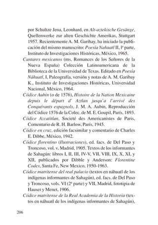 Trece poetas del mundo azteca.qxp:Layout 1   8/5/08   09:58   Página 206




             por Schultze Jena, Leonhard, en Alt-aztekische Gesänge,
             Quellenwerke zur alten Geschichte Amerikas, Stuttgart
             1957. Recientemente A. M. Garihay, ha iniciado la publi-
             cación del mismo manuscrito: Poesía Nahuatl II, lª parte,
             Instituto de Investigaciones Históricas, México, 1965.
           Cantares mexicanos (ms. Romances de los Señores de la
             Nueva España) Colección Latinoamericana de la
             Biblioteca de la Universidad de Texas. Editado en Poesía
             Náhuatl, I, Paleografía, versión y notas de A. M. Garibay
             K., Instituto de Investigaciones Históricas, Universidad
             Nacional, México, 1964.
           Códice Aubin (o de 1576), Histoire de la Nation Mexicaine
             depuis le départ d’ Aztlan jusqu’a l’arrivé des
             Conquérants espagnols, J. M. A. Aubin, Reproducción
             del Códice 1576 de la Colec. de M. E. Goupil, París, 1893.
           Códice Azcatitlan, Societé des Americanistes de Paris,
             Comentario de R. H. Barlow, París, 1945.
           Códice en cruz, edición facsimilar y comentario de Charles
             E. Dibbe, México, 1942.
           Códice florentino (Ilustraciones), ed. facs. de Del Paso y
             Troncoso, vol. v, Madrid, 1905. Textos de los informantes
             de Sahagún: libros I, II, III, IV-V, VII, VIII, IX, X, XI, y
             XII, publicados por Dibble y Anderson: Florentine
             Codex, Santa Fe, New Mexico, 1950-1963.
           Códice matritense del real palacio (textos en náhuatl de los
             indígenas informantes de Sahagún), ed. facs. de Del Paso
             y Troncoso, vols. VI (2ª parte) y VII, Madrid, fototipia de
             Hauser y Menet, 1906.
           Códice matritense de la Real Academia de la Historia (tex-
             tos en náhuatl de los indígenas informantes de Sahagún),

       206
 