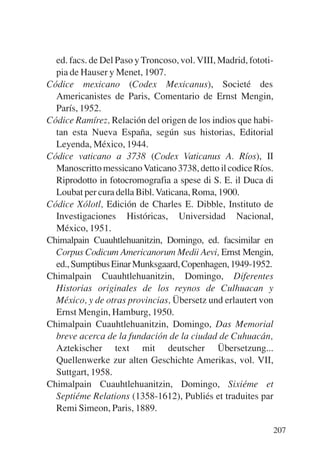Trece poetas del mundo azteca.qxp:Layout 1   8/5/08   09:58   Página 207




             ed. facs. de Del Paso y Troncoso, vol. VIII, Madrid, fototi-
             pia de Hauser y Menet, 1907.
           Códice mexicano (Codex Mexicanus), Societé des
             Americanistes de Paris, Comentario de Ernst Mengin,
             París, 1952.
           Códice Ramírez, Relación del origen de los indios que habi-
             tan esta Nueva España, según sus historias, Editorial
             Leyenda, México, 1944.
           Códice vaticano a 3738 (Codex Vaticanus A. Ríos), II
             Manoscritto messicano Vaticano 3738, detto il codice Ríos.
             Riprodotto in fotocromografia a spese di S. E. il Duca di
             Loubat per cura della Bibl. Vaticana, Roma, 1900.
           Códice Xólotl, Edición de Charles E. Dibble, Instituto de
             Investigaciones Históricas, Universidad Nacional,
             México, 1951.
           Chimalpain Cuauhtlehuanitzin, Domingo, ed. facsimilar en
             Corpus Codicum Americanorum Medii Aevi, Ernst Mengin,
             ed., Sumptibus Einar Munksgaard, Copenhagen, 1949-1952.
           Chimalpain Cuauhtlehuanitzin, Domingo, Diferentes
             Historias originales de los reynos de Culhuacan y
             México, y de otras provincias, Übersetz und erlautert von
             Ernst Mengin, Hamburg, 1950.
           Chimalpain Cuauhtlehuanitzin, Domingo, Das Memorial
             breve acerca de la fundación de la ciudad de Cuhuacán,
             Aztekischer text mit deutscher Übersetzung...
             Quellenwerke zur alten Geschichte Amerikas, vol. VII,
             Suttgart, 1958.
           Chimalpain Cuauhtlehuanitzin, Domingo, Sixiéme et
             Septiéme Relations (1358-1612), Publiés et traduites par
             Remi Simeon, Paris, 1889.

                                                                           207
 
