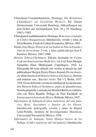 Trece poetas del mundo azteca.qxp:Layout 1      8/5/08   09:58    Página 208




           Chimalpain Cuauhtlehuanitzin, Domingo, Die Relationen
              Chimalpain’s zur Geschichte Mexico’s, Ed. Günter
              Zimmermann, Universität Hamburg, Abhandlungen aus
              dem Gebiet der Auslandskund, Vols. 38 y 39. Hamburg,
              1963 y 1965.
           Chimalpain Cuauhtlehuanitzin, Domingo, Relaciones originales
              de Chalco-Amaquemecan, Introducción, versión y notas de
              Silvia Rendón, Fondo de Cultura Económica, México, 1965.
           Durán, fray Diego, Historia de las Indias de Nueva España y
              islas de tierra firme, 2 vols. y Atlas, publicado por José F.
              Ramírez, México, 1867-1880.
           Historia Tolteca-Chichimeca. Edición facsimilar en Corpus
              Codicum Americanorum Medii Aevi, vol. I, ed. Ernst Mengin,
              Sumptibus Einar Munksgaard, Copenhagen, 1942. La
              Paleografía del texto náhuatl con versión al alemán ha sido
              publicada por Mengin, Ernst y Preuss, Konrad, Die mexikanis-
              che Bilderhandschrift Historia Tolteca-Chichimeca, übersetz
              und erlautert von... Baessler Archiv, Teil 1-2, Berlin, 1937-
              1938. Existe deficiente versión al castellano de la edición ante-
              rior: Historia Tolteca-Chichimeca, anales de Quauhtinchan.
              Versión preparada y anotada por Heinrich Berlin en colabora-
              ción con Silvia Rendón. Prólogo de Paul Kirchhoff, en
              Fuentes para la historia de México. Robredo, México, 1947.
           Informantes de Sahagún (Códice matritense del real pala-
              cio), Ritos, Sacerdotes y Atavíos de los Dioses,
              Introducción, paleografía, versión y notas de Miguel
              León-Portilla. Instituto de Investigaciones Históricas,
              Universidad Nacional de México, 1958.
           Informantes de Sahagún, Veinte Himnos Sacros de los
              Nahuas, (Códice matritense del real palacio), Introducción,

       208
 