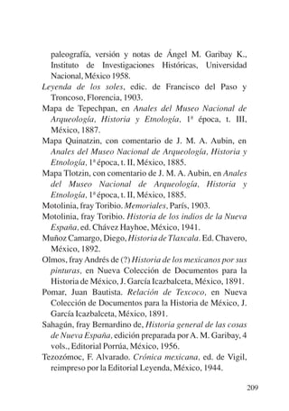 Trece poetas del mundo azteca.qxp:Layout 1   8/5/08   09:58   Página 209




             paleografía, versión y notas de Ángel M. Garibay K.,
             Instituto de Investigaciones Históricas, Universidad
             Nacional, México 1958.
           Leyenda de los soles, edic. de Francisco del Paso y
             Troncoso, Florencia, 1903.
           Mapa de Tepechpan, en Anales del Museo Nacional de
             Arqueología, Historia y Etnología, 1ª época, t. III,
             México, 1887.
           Mapa Quinatzin, con comentario de J. M. A. Aubin, en
             Anales del Museo Nacional de Arqueología, Historia y
             Etnología, 1ª época, t. II, México, 1885.
           Mapa Tlotzin, con comentario de J. M. A. Aubin, en Anales
             del Museo Nacional de Arqueología, Historia y
             Etnología, 1ª época, t. II, México, 1885.
           Motolinia, fray Toribio. Memoriales, París, 1903.
           Motolinia, fray Toribio. Historia de los indios de la Nueva
             España, ed. Chávez Hayhoe, México, 1941.
           Muñoz Camargo, Diego, Historia de Tlaxcala. Ed. Chavero,
             México, 1892.
           Olmos, fray Andrés de (?) Historia de los mexicanos por sus
             pinturas, en Nueva Colección de Documentos para la
             Historia de México, J. García Icazbalceta, México, 1891.
           Pomar, Juan Bautista. Relación de Texcoco, en Nueva
             Colección de Documentos para la Historia de México, J.
             García Icazbalceta, México, 1891.
           Sahagún, fray Bernardino de, Historia general de las cosas
             de Nueva España, edición preparada por A. M. Garibay, 4
             vols., Editorial Porrúa, México, 1956.
           Tezozómoc, F. Alvarado. Crónica mexicana, ed. de Vigil,
             reimpreso por la Editorial Leyenda, México, 1944.

                                                                           209
 
