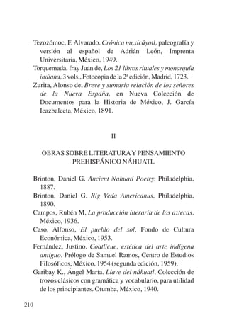 Trece poetas del mundo azteca.qxp:Layout 1   8/5/08   09:58   Página 210




           Tezozómoc, F. Alvarado. Crónica mexicáyotl, paleografía y
             versión al español de Adrián León, Imprenta
             Universitaria, México, 1949.
           Torquemada, fray Juan de, Los 21 libros rituales y monarquía
             indiana, 3 vols., Fotocopia de la 2ª edición, Madrid, 1723.
           Zurita, Alonso de, Breve y sumaria relación de los señores
             de la Nueva España, en Nueva Colección de
             Documentos para la Historia de México, J. García
             Icazbalceta, México, 1891.


                                        II

              OBRAS SOBRE LITERATURAY PENSAMIENTO
                      PREHISPÁNICO NÁHUATL

           Brinton, Daniel G. Ancient Nahuatl Poetry, Philadelphia,
             1887.
           Brinton, Daniel G. Rig Veda Americanus, Philadelphia,
             1890.
           Campos, Rubén M, La producción literaria de los aztecas,
             México, 1936.
           Caso, Alfonso, El pueblo del sol, Fondo de Cultura
             Económica, México, 1953.
           Fernández, Justino. Coatlicue, estética del arte indígena
             antiguo. Prólogo de Samuel Ramos, Centro de Estudios
             Filosóficos, México, 1954 (segunda edición, 1959).
           Garibay K., Ángel María. Llave del náhuatl, Colección de
             trozos clásicos con gramática y vocabulario, para utilidad
             de los principiantes. Otumba, México, 1940.

       210
 