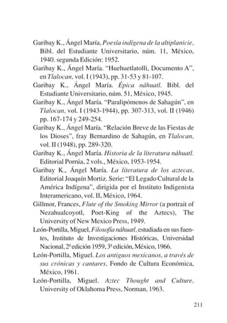 Trece poetas del mundo azteca.qxp:Layout 1    8/5/08   09:58   Página 211




           Garibay K., Ángel María, Poesía indígena de la altiplanicie,
             Bibl. del Estudiante Universitario, núm. 11, México,
             1940. segunda Edición: 1952.
           Garibay K., Ángel María. “Huehuetlatolli, Documento A”,
             en Tlalocan, vol. I (1943), pp. 31-53 y 81-107.
           Garibay K., Ángel María. Épica náhuatl. Bibl. del
             Estudiante Universitario, núm. 51, México, 1945.
           Garibay K., Ángel María. “Paralipómenos de Sahagún”, en
             Tlalocan, vol. I (1943-1944), pp. 307-313, vol. II (1946)
             pp. 167-174 y 249-254.
           Garibay K., Ángel María. “Relación Breve de las Fiestas de
             los Dioses”, fray Bernardino de Sahagún, en Tlalocan,
             vol. II (1948), pp. 289-320.
           Garibay K., Ángel María. Historia de la literatura náhuatl.
             Editorial Porrúa, 2 vols., México, 1953-1954.
           Garibay K., Ángel María. La literatura de los aztecas,
             Editorial Joaquín Mortiz. Serie: “El Legado Cultural de la
             América Indígena”, dirigida por el Instituto Indigenista
             Interamericano, vol. II, México, 1964.
           Gillmor, Frances, Flute of the Smoking Mirror (a portrait of
             Nezahualcoyotl, Poet-King of the Aztecs), The
             University of New Mexico Press, 1949.
           León-Portilla, Miguel, Filosofía náhuatl, estudiada en sus fuen-
             tes, Instituto de Investigaciones Históricas, Universidad
             Nacional, 2ª edición 1959, 3ª edición, México, 1966.
           León-Portilla, Miguel. Los antiguos mexicanos, a través de
             sus crónicas y cantares, Fondo de Cultura Económica,
             México, 1961.
           León-Portilla, Miguel. Aztec Thought and Culture,
             University of Oklahoma Press, Norman, 1963.

                                                                            211
 