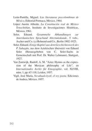 Trece poetas del mundo azteca.qxp:Layout 1   8/5/08   09:58   Página 212




           León-Portilla, Miguel. Las literaturas precolombinas de
             México, Editorial Pormaca, México, 1964.
           López Austin Alfredo. La Constitución real de México
             Tenochtitlan, Instituto de Investigaciones Históricas,
             México, 1961.
           Seler,    Eduard.    Gesammelte      Abhandlungen      zur
             Amerikanischen Sprachund Altertumskunde, 5 vols.,
             Ascher und Co. (y) Behrend und Co., Berlin 1902-1923.
           Seler, Eduard, Einige Kapitel aus dem Geschichteswerk des
             P. Sahagún, aus dem Aztekischen übersetzt von Eduard
             Seler (Herausgebeben von C. Seler-Sachs in
             Gemeinschaft mit Prof. Dr. Walter Lehmann), Stuttgart,
             1927.
           Van Zantwijk, Rudolf, A. M. “Aztec Hymns as the expres-
             sion of the Mexican philosophy of Life”, en
             Internationales Archiv für Etnographie, vol. XLVIII,
             núm. 1, pp. 67-118, Leiden, 1957.
           Vigil, José María, Nezahualcóyotl, el rey poeta. Ediciones
             de Andrea, México, 1957.




       212
 