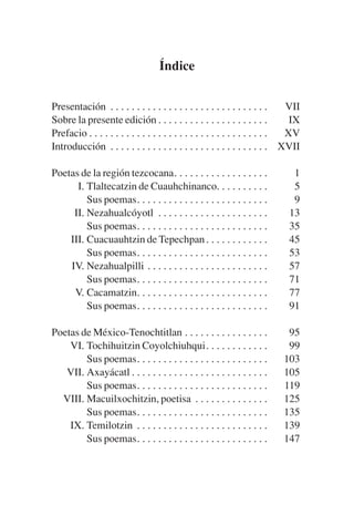 Trece poetas del mundo azteca.qxp:Layout 1             8/5/08     09:58     Página 213




                                             Índice

           Presentación . . . . . . . . . . . . . . . . . . . . . . . . . . . . . .     VII
           Sobre la presente edición . . . . . . . . . . . . . . . . . . . . .           IX
           Prefacio . . . . . . . . . . . . . . . . . . . . . . . . . . . . . . . . . . XV
           Introducción . . . . . . . . . . . . . . . . . . . . . . . . . . . . . . XVII

           Poetas de la región tezcocana. . . . . . . . . . . . . . . . . .             1
                 I. Tlaltecatzin de Cuauhchinanco. . . . . . . . . .                    5
                    Sus poemas. . . . . . . . . . . . . . . . . . . . . . . . .         9
                II. Nezahualcóyotl . . . . . . . . . . . . . . . . . . . . .           13
                    Sus poemas. . . . . . . . . . . . . . . . . . . . . . . . .        35
               III. Cuacuauhtzin de Tepechpan . . . . . . . . . . . .                  45
                    Sus poemas. . . . . . . . . . . . . . . . . . . . . . . . .        53
               IV. Nezahualpilli . . . . . . . . . . . . . . . . . . . . . . .         57
                    Sus poemas. . . . . . . . . . . . . . . . . . . . . . . . .        71
                V. Cacamatzin. . . . . . . . . . . . . . . . . . . . . . . . .         77
                    Sus poemas. . . . . . . . . . . . . . . . . . . . . . . . .        91

           Poetas de México-Tenochtitlan . . . . . . . . . . . . . . . .              95
               VI. Tochihuitzin Coyolchiuhqui. . . . . . . . . . . .                  99
                   Sus poemas. . . . . . . . . . . . . . . . . . . . . . . . .       103
              VII. Axayácatl . . . . . . . . . . . . . . . . . . . . . . . . . .     105
                   Sus poemas. . . . . . . . . . . . . . . . . . . . . . . . .       119
             VIII. Macuilxochitzin, poetisa . . . . . . . . . . . . . .              125
                   Sus poemas. . . . . . . . . . . . . . . . . . . . . . . . .       135
               IX. Temilotzin . . . . . . . . . . . . . . . . . . . . . . . . .      139
                   Sus poemas. . . . . . . . . . . . . . . . . . . . . . . . .       147
 
