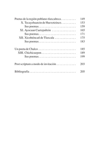 Trece poetas del mundo azteca.qxp:Layout 1                8/5/08      09:58     Página 214




           Poetas de la región poblano-tlaxcalteca . . . . . . . . . .                  149
                X. Tecayehuatzin de Huexotzinco. . . . . . . . . .                      153
                   Sus poemas. . . . . . . . . . . . . . . . . . . . . . . . .          159
               XI. Ayocuan Cuetzpaltzin . . . . . . . . . . . . . . . .                 165
                   Sus poemas. . . . . . . . . . . . . . . . . . . . . . . . .          171
              XII. Xicohténcatl de Tlaxcala . . . . . . . . . . . . . .                 175
                   Sus poemas. . . . . . . . . . . . . . . . . . . . . . . . .          183

           Un poeta de Chalco . . . . . . . . . . . . . . . . . . . . . . . . .         185
             XIII. Chichicuepon . . . . . . . . . . . . . . . . . . . . . . .           189
                   Sus poemas. . . . . . . . . . . . . . . . . . . . . . . . .          199

           Post scríptum a modo de invitación . . . . . . . . . . . . .                 203

           Bibliografía . . . . . . . . . . . . . . . . . . . . . . . . . . . . . . .   205
 