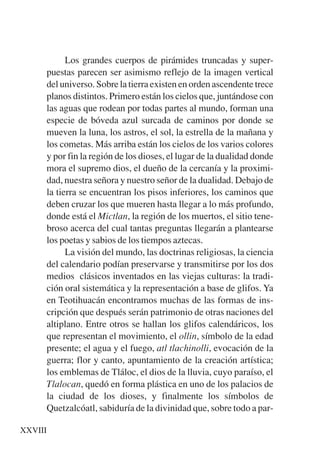 Trece poetas del mundo azteca.qxp:Layout 1    8/5/08   09:57   Página XXVIII




                 Los grandes cuerpos de pirámides truncadas y super-
           puestas parecen ser asimismo reflejo de la imagen vertical
           del universo. Sobre la tierra existen en orden ascendente trece
           planos distintos. Primero están los cielos que, juntándose con
           las aguas que rodean por todas partes al mundo, forman una
           especie de bóveda azul surcada de caminos por donde se
           mueven la luna, los astros, el sol, la estrella de la mañana y
           los cometas. Más arriba están los cielos de los varios colores
           y por fin la región de los dioses, el lugar de la dualidad donde
           mora el supremo dios, el dueño de la cercanía y la proximi-
           dad, nuestra señora y nuestro señor de la dualidad. Debajo de
           la tierra se encuentran los pisos inferiores, los caminos que
           deben cruzar los que mueren hasta llegar a lo más profundo,
           donde está el Mictlan, la región de los muertos, el sitio tene-
           broso acerca del cual tantas preguntas llegarán a plantearse
           los poetas y sabios de los tiempos aztecas.
                 La visión del mundo, las doctrinas religiosas, la ciencia
           del calendario podían preservarse y transmitirse por los dos
           medios clásicos inventados en las viejas culturas: la tradi-
           ción oral sistemática y la representación a base de glifos. Ya
           en Teotihuacán encontramos muchas de las formas de ins-
           cripción que después serán patrimonio de otras naciones del
           altiplano. Entre otros se hallan los glifos calendáricos, los
           que representan el movimiento, el ollin, símbolo de la edad
           presente; el agua y el fuego, atl tlachinolli, evocación de la
           guerra; flor y canto, apuntamiento de la creación artística;
           los emblemas de Tláloc, el dios de la lluvia, cuyo paraíso, el
           Tlalocan, quedó en forma plástica en uno de los palacios de
           la ciudad de los dioses, y finalmente los símbolos de
           Quetzalcóatl, sabiduría de la divinidad que, sobre todo a par-

    XXVIII
 