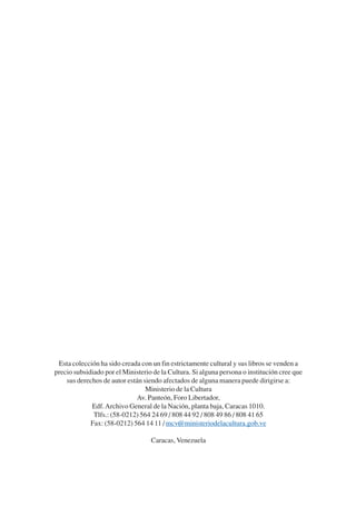 Trece poetas del mundo azteca.qxp:Layout 1                   8/5/08       09:58      Página 215




            Esta colección ha sido creada con un fin estrictamente cultural y sus libros se venden a
           precio subsidiado por el Ministerio de la Cultura. Si alguna persona o institución cree que
               sus derechos de autor están siendo afectados de alguna manera puede dirigirse a:
                                            Ministerio de la Cultura
                                        Av. Panteón, Foro Libertador,
                        Edf. Archivo General de la Nación, planta baja, Caracas 1010.
                         Tlfs.: (58-0212) 564 24 69 / 808 44 92 / 808 49 86 / 808 41 65
                        Fax: (58-0212) 564 14 11 / mcv@ministeriodelacultura.gob.ve

                                              Caracas, Venezuela
 