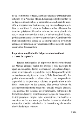 Trece poetas del mundo azteca.qxp:Layout 1    8/5/08   09:57   Página XXIX




           tir de los tiempos toltecas, habría de alcanzar extraordinaria
           difusión en la América Media. Los antiguos textos hablan ya
           de la presencia de sabios y sacerdotes, custodios de la tradi-
           ción y poseedores de las tintas negra y roja con las que escri-
           bían en sus libros de pinturas. En las escuelas, al lado de los
           templos, quizás también en los palacios, los mitos y las doctri-
           nas, el saber acerca de los astros y el arte de medir el tiempo,
           podían comunicarse a las nuevas generaciones. Combinando la
           tradición oral con la técnica de las inscripciones se tuvo desde
           entonces el medio para salvaguardar no sólo el recuerdo, sino la
           continuidad de una cultura.

           La postrer manifestación del pensamiento náhuatl
           a través de la poesía

                 Tardíos participantes en el proceso de creación cultural
           del México antiguo, fueron los aztecas y otras naciones de
           igual lengua, entre ellas los texcocanos y tlaxcaltecas. Su pri-
           mera presencia en la región de los lagos data probablemente
           de los años que siguieron al ocaso de Tula. Pero los recién lle-
           gados al escenario de las altas culturas, con sorprendente
           capacidad de adaptación y voluntad de predominio, mani-
           fiesta sobre todo en los aztecas, bien pronto habrían de
           desempeñar importante papel en el antiguo proceso creador.
           Tras asimilar los sistemas de organización, patrimonio de
           los toltecas, hicieron posibles nuevas formas de florecimien-
           to, integrando sus propios mitos y tradiciones con las ideas y
           doctrinas de las naciones que habían creado las ciudades
           santuarios y habían sido dueñas de la escritura y el calenda-
           rio desde tiempos remotos.

                                                                             XXIX
 