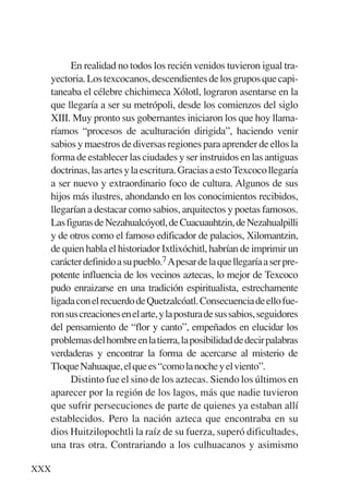 Trece poetas del mundo azteca.qxp:Layout 1       8/5/08   09:58   Página XXX




                En realidad no todos los recién venidos tuvieron igual tra-
           yectoria. Los texcocanos, descendientes de los grupos que capi-
           taneaba el célebre chichimeca Xólotl, lograron asentarse en la
           que llegaría a ser su metrópoli, desde los comienzos del siglo
           XIII. Muy pronto sus gobernantes iniciaron los que hoy llama-
           ríamos “procesos de aculturación dirigida”, haciendo venir
           sabios y maestros de diversas regiones para aprender de ellos la
           forma de establecer las ciudades y ser instruidos en las antiguas
           doctrinas, las artes y la escritura. Gracias a esto Texcoco llegaría
           a ser nuevo y extraordinario foco de cultura. Algunos de sus
           hijos más ilustres, ahondando en los conocimientos recibidos,
           llegarían a destacar como sabios, arquitectos y poetas famosos.
           Las figuras de Nezahualcóyotl, de Cuacuauhtzin, de Nezahualpilli
           y de otros como el famoso edificador de palacios, Xilomantzin,
           de quien habla el historiador Ixtlixóchitl, habrían de imprimir un
           carácter definido a su pueblo.7 Apesar de la que llegaría a ser pre-
           potente influencia de los vecinos aztecas, lo mejor de Texcoco
           pudo enraizarse en una tradición espiritualista, estrechamente
           ligada con el recuerdo de Quetzalcóatl. Consecuencia de ello fue-
           ron sus creaciones en el arte, y la postura de sus sabios, seguidores
           del pensamiento de “flor y canto”, empeñados en elucidar los
           problemas del hombre en la tierra, la posibilidad de decir palabras
           verdaderas y encontrar la forma de acercarse al misterio de
           Tloque Nahuaque, el que es “como la noche y el viento”.
                Distinto fue el sino de los aztecas. Siendo los últimos en
           aparecer por la región de los lagos, más que nadie tuvieron
           que sufrir persecuciones de parte de quienes ya estaban allí
           establecidos. Pero la nación azteca que encontraba en su
           dios Huitzilopochtli la raíz de su fuerza, superó dificultades,
           una tras otra. Contrariando a los culhuacanos y asimismo

      XXX
 