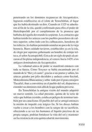 Trece poetas del mundo azteca.qxp:Layout 1     8/5/08   09:58   Página XXXI




           penetrando en los dominios tecpanecas de Azcapotzalco,
           lograron establecerse en el islote de Tenochtitlan, el lugar
           que les había destinado su dios. Cuando en 1325 se adueña-
           ron al fin de la isla, quedó confirmado para ellos el poder de
           Huitzilopochtli por el cumplimiento de la promesa que
           hablaba del águila devorando la serpiente. Los contactos que
           habían tenido los aztecas con los pueblos poseedores de cul-
           tura superior, sobre todo con los culhuacanos, herederos de
           los toltecas, les habían permitido asimilar no poco de la vieja
           herencia. Buen cuidado tuvieron, establecidos ya en la isla,
           de elegir por supremo gobernante un hombre de estirpe tol-
           teca, el señor Acamapichtli. Cerca de un siglo después alcan-
           zaron al fin plena independencia, al vencer, hacia 1429, a los
           antiguos dominadores de Azcapotzalco.
                 La voluntad azteca de poder se manifestó entonces con
           toda su fuerza. Como Texcoco se había encaminado por el
           mundo de la “flor y el canto”, gracias a sus poetas y sabios, los
           aztecas guiados por jefes decididos y audaces como Itzcóatl,
           Motecuhzoma Ilhuicamina y sobre todo por el gran consejero
           Tlacaélel, iban a convertirse en el pueblo del sol, dispuestos a
           extender sus dominios más allá de lo que pudiera preverse.
                 En Tenochtitlan la antigua visión del mundo adquirió
           un nuevo sentido. La edad presente, quinta de la serie de
           soles que habían existido, estaba en peligro de terminar tam-
           bién por un cataclismo. El pueblo del sol se arrogó entonces
           la misión de impedir este trágico fin. Si los dioses habían
           vuelto a crear a los hombres con la sangre de su sacrificio,
           ofreciendo a su vez los humanos el líquido precioso de su
           propia sangre, podrían fortalecer la vida del sol y mantener
           así la existencia de esta quinta edad de movimiento.

                                                                              XXXI
 