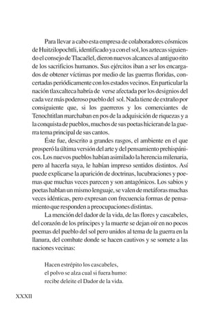Trece poetas del mundo azteca.qxp:Layout 1      8/5/08   09:58    Página XXXII




                 Para llevar a cabo esta empresa de colaboradores cósmicos
           de Huitzilopochtli, identificado ya con el sol, los aztecas siguien-
           do el consejo de Tlacaélel, dieron nuevos alcances al antiguo rito
           de los sacrificios humanos. Sus ejércitos iban a ser los encarga-
           dos de obtener víctimas por medio de las guerras floridas, con-
           certadas periódicamente con los estados vecinos. En particular la
           nación tlaxcalteca habría de verse afectada por los designios del
           cada vez más poderoso pueblo del sol. Nada tiene de extraño por
           consiguiente que, si los guerreros y los comerciantes de
           Tenochtitlan marchaban en pos de la adquisición de riquezas y a
           la conquista de pueblos, muchos de sus poetas hicieran de la gue-
           rra tema principal de sus cantos.
                 Éste fue, descrito a grandes rasgos, el ambiente en el que
           prosperó la última versión del arte y del pensamiento prehispáni-
           cos. Los nuevos pueblos habían asimilado la herencia milenaria,
           pero al hacerla suya, le habían impreso sentidos distintos. Así
           puede explicarse la aparición de doctrinas, lucubraciones y poe-
           mas que muchas veces parecen y son antagónicos. Los sabios y
           poetas hablan un mismo lenguaje, se valen de metáforas muchas
           veces idénticas, pero expresan con frecuencia formas de pensa-
           miento que responden a preocupaciones distintas.
                 La mención del dador de la vida, de las flores y cascabeles,
           del corazón de los príncipes y la muerte se dejan oír en no pocos
           poemas del pueblo del sol pero unidos al tema de la guerra en la
           llanura, del combate donde se hacen cautivos y se somete a las
           naciones vecinas:

                Hacen estrépito los cascabeles,
                el polvo se alza cual si fuera humo:
                recibe deleite el Dador de la vida.

    XXXII
 