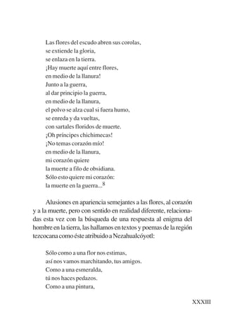 Trece poetas del mundo azteca.qxp:Layout 1     8/5/08      09:58   Página XXXIII




                Las flores del escudo abren sus corolas,
                se extiende la gloria,
                se enlaza en la tierra.
                ¡Hay muerte aquí entre flores,
                en medio de la llanura!
                Junto a la guerra,
                al dar principio la guerra,
                en medio de la llanura,
                el polvo se alza cual si fuera humo,
                se enreda y da vueltas,
                con sartales floridos de muerte.
                ¡Oh príncipes chichimecas!
                ¡No temas corazón mío!
                en medio de la llanura,
                mi corazón quiere
                la muerte a filo de obsidiana.
                Sólo esto quiere mi corazón:
                la muerte en la guerra...8

                 Alusiones en apariencia semejantes a las flores, al corazón
           y a la muerte, pero con sentido en realidad diferente, relaciona-
           das esta vez con la búsqueda de una respuesta al enigma del
           hombre en la tierra, las hallamos en textos y poemas de la región
           tezcocana como éste atribuido a Nezahualcóyotl:

                Sólo como a una flor nos estimas,
                así nos vamos marchitando, tus amigos.
                Como a una esmeralda,
                tú nos haces pedazos.
                Como a una pintura,

                                                                              XXXIII
 