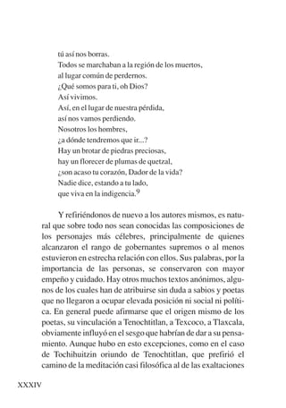 Trece poetas del mundo azteca.qxp:Layout 1    8/5/08   09:58     Página XXXIV




                tú así nos borras.
                Todos se marchaban a la región de los muertos,
                al lugar común de perdernos.
                ¿Qué somos para ti, oh Dios?
                Así vivimos.
                Así, en el lugar de nuestra pérdida,
                así nos vamos perdiendo.
                Nosotros los hombres,
                ¿a dónde tendremos que ir...?
                Hay un brotar de piedras preciosas,
                hay un florecer de plumas de quetzal,
                ¿son acaso tu corazón, Dador de la vida?
                Nadie dice, estando a tu lado,
                que viva en la indigencia.9

                Y refiriéndonos de nuevo a los autores mismos, es natu-
           ral que sobre todo nos sean conocidas las composiciones de
           los personajes más célebres, principalmente de quienes
           alcanzaron el rango de gobernantes supremos o al menos
           estuvieron en estrecha relación con ellos. Sus palabras, por la
           importancia de las personas, se conservaron con mayor
           empeño y cuidado. Hay otros muchos textos anónimos, algu-
           nos de los cuales han de atribuirse sin duda a sabios y poetas
           que no llegaron a ocupar elevada posición ni social ni políti-
           ca. En general puede afirmarse que el origen mismo de los
           poetas, su vinculación a Tenochtitlan, a Texcoco, a Tlaxcala,
           obviamente influyó en el sesgo que habrían de dar a su pensa-
           miento. Aunque hubo en esto excepciones, como en el caso
           de Tochihuitzin oriundo de Tenochtitlan, que prefirió el
           camino de la meditación casi filosófica al de las exaltaciones

    XXXIV
 