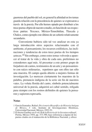 Trece poetas del mundo azteca.qxp:Layout 1          8/5/08    09:58   Página XXXV




           guerreras del pueblo del sol, en general la afinidad en los temas
           guarda relación con la procedencia de quienes se expresaron a
           través de la poesía. Por ello hemos optado por distribuir a los
           trece poetas objeto de nuestro estudio, en función de sus respec-
           tivas patrias: Texcoco, México-Tenochtitlan, Tlaxcala y
           Chalco, como ejemplo este último de un señorío relativamente
           secundario.
                Conveniente hubiera sido tal vez analizar en esta ya
           larga introducción otros aspectos relacionados con el
           ambiente, el pensamiento, los recursos estilísticos, las incli-
           naciones y tendencias de estos trece poetas de los tiempos
           aztecas.10 Sin embargo, como estos temas volverán a apare-
           cer al tratar de la vida y obra de cada uno, preferimos no
           extendernos aquí más. Al presentar a este primer grupo de
           forjadores de cantos, testimonios de un arte y un pensamien-
           to con raíces milenarias, repetimos que son ellos tan sólo
           una muestra. El campo queda abierto a mejores formas de
           investigación. Lo merecen ciertamente los maestros de la
           palabra, prenuncio indígena de la serie sin fin de nuestros
           vates. La voluta florida del canto, símbolo potencialmente
           universal de la poesía, adquirirá así cabal sentido, religada
           para siempre con los rostros definidos de quienes la pensa-
           ron y supieron expresarla.

           Notas
           1 García Granados, Rafael, Diccionario Biográfico de Historia Antigua
             de México, 3 vols. Instituto de Investigaciones Históricas,
             Universidad Nacional, México, 1952-53.
           2 El doctor Garibay en el vol. II de la Historia de la literatura náhuatl,
             Porrúa, México 1954, pp. 373-390, hace referencia a alguno de los
             poetas citados en el manuscrito de la Biblioteca Nacional, y ofrece


                                                                                    XXXV
 