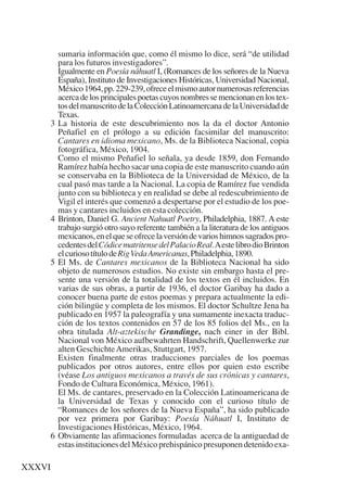 Trece poetas del mundo azteca.qxp:Layout 1              8/5/08     09:58    Página XXXVI




               sumaria información que, como él mismo lo dice, será “de utilidad
               para los futuros investigadores”.
               Igualmente en Poesía náhuatl I, (Romances de los señores de la Nueva
               España), Instituto de Investigaciones Históricas, Universidad Nacional,
               México 1964, pp. 229-239, ofrece el mismo autor numerosas referencias
               acerca de los principales poetas cuyos nombres se mencionan en los tex-
               tos del manuscrito de la Colección Latinoamercana de la Universidad de
               Texas.
           3   La historia de este descubrimiento nos la da el doctor Antonio
               Peñafiel en el prólogo a su edición facsimilar del manuscrito:
               Cantares en idioma mexicano, Ms. de la Biblioteca Nacional, copia
               fotográfica, México, 1904.
               Como el mismo Peñafiel lo señala, ya desde 1859, don Fernando
               Ramírez había hecho sacar una copia de este manuscrito cuando aún
               se conservaba en la Biblioteca de la Universidad de México, de la
               cual pasó mas tarde a la Nacional. La copia de Ramírez fue vendida
               junto con su biblioteca y en realidad se debe al redescubrimiento de
               Vigil el interés que comenzó a despertarse por el estudio de los poe-
               mas y cantares incluidos en esta colección.
           4   Brinton, Daniel G. Ancient Nahuatl Poetry, Philadelphia, 1887. A este
               trabajo surgió otro suyo referente también a la literatura de los antiguos
               mexicanos, en el que se ofrece la versión de varios himnos sagrados pro-
               cedentes del Códice matritense del Palacio Real.Aeste libro dio Brinton
               el curioso título de Rig Veda Americanas, Philadelphia, 1890.
           5   El Ms. de Cantares mexicanos de la Biblioteca Nacional ha sido
               objeto de numerosos estudios. No existe sin embargo hasta el pre-
               sente una versión de la totalidad de los textos en él incluidos. En
               varias de sus obras, a partir de 1936, el doctor Garibay ha dado a
               conocer buena parte de estos poemas y prepara actualmente la edi-
               ción bilingüe y completa de los mismos. El doctor Schultze Jena ha
               publicado en 1957 la paleografía y una sumamente inexacta traduc-
               ción de los textos contenidos en 57 de los 85 folios del Ms., en la
               obra titulada Alt-aztekische Grandinge, nach einer in der Bibl.
               Nacional von México aufbewahrten Handschrift, Quellenwerke zur
               alten Geschichte Amerikas, Stuttgart, 1957.
               Existen finalmente otras traducciones parciales de los poemas
               publicados por otros autores, entre ellos por quien esto escribe
               (véase Los antiguos mexicanos a través de sus crónicas y cantares,
               Fondo de Cultura Económica, México, 1961).
               El Ms. de cantares, preservado en la Colección Latinoamericana de
               la Universidad de Texas y conocido con el curioso título de
               “Romances de los señores de la Nueva España”, ha sido publicado
               por vez primera por Garibay: Poesía Náhuatl I, Instituto de
               Investigaciones Históricas, México, 1964.
           6   Obviamente las afirmaciones formuladas acerca de la antiguedad de
               estas instituciones del México prehispánico presuponen detenido exa-

    XXXVI
 