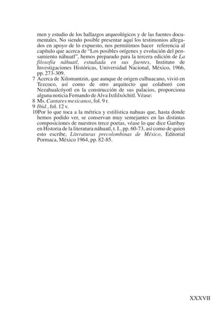 Trece poetas del mundo azteca.qxp:Layout 1           8/5/08     09:58    Página XXXVII




             men y estudio de los hallazgos arqueológicos y de las fuentes docu-
             mentales. No siendo posible presentar aquí los testimonios allega-
             dos en apoyo de lo expuesto, nos permitimos hacer referencia al
             capítulo que acerca de “Los posibles orígenes y evolución del pen-
             samiento náhuatl”, hemos preparado para la tercera edición de La
             filosofía náhuatl, estudiada en sus fuentes, Instituto de
             Investigaciones Históricas, Universidad Nacional, México, 1966,
             pp. 273-309.
           7 Acerca de Xilomantzin, que aunque de origen culhuacano, vivió en
             Tezcoco, así como de otro arquitecto que colaboró con
             Nezahualcóyotl en la construcción de sus palacios, proporciona
             alguna noticia Fernando de Alva Ixtlilxóchitl. Véase:
           8 Ms. Cantares mexicanos, fol. 9 r.
           9 Ibid., fol. 12 v.
           10Por lo que toca a la métrica y estilística nahuas que, hasta donde
             hemos podido ver, se conservan muy semejantes en las distintas
             composiciones de nuestros trece poetas, véase lo que dice Garibay
             en Historia de la literatura náhuatl, t. I., pp. 60-73, así como de quien
             esto escribe, Literaturas precolombinas de México, Editorial
             Pormaca, México 1964, pp. 82-85.




                                                                                         XXXVII
 