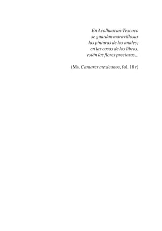 Trece poetas del mundo azteca.qxp:Layout 1   8/5/08   09:58   Página 3




                                                En Acolhuacan-Texcoco
                                                se guardan maravillosas
                                              las pinturas de los anales;
                                               en las casas de los libros,
                                             están las flores preciosas...

                                   (Ms. Cantares mexicanos, fol. 18 r)
 