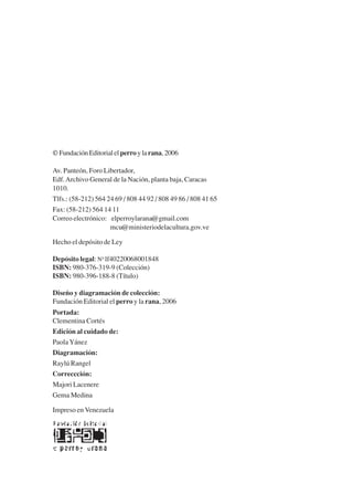 Trece poetas del mundo azteca.qxp:Layout 1                    8/5/08       09:57   Página VI




           © Fundación Editorial el perro y la rana, 2006

           Av. Panteón, Foro Libertador,
           Edf. Archivo General de la Nación, planta baja, Caracas
           1010.
           Tlfs.: (58-212) 564 24 69 / 808 44 92 / 808 49 86 / 808 41 65
           Fax: (58-212) 564 14 11
           Correo electrónico: elperroylarana@gmail.com
                                mcu@ministeriodelacultura.gov.ve

           Hecho el depósito de Ley

           Depósito legal: Nº lf40220068001848
           ISBN: 980-376-319-9 (Colección)
           ISBN: 980-396-188-8 (Título)

           Diseño y diagramación de colección:
           Fundación Editorial el perro y la rana, 2006
           Portada:
           Clementina Cortés
           Edición al cuidado de:
           Paola Yánez
           Diagramación:
           Raylú Rangel
           Correccción:
           Majori Lacenere
           Gema Medina

           Impreso en Venezuela
 